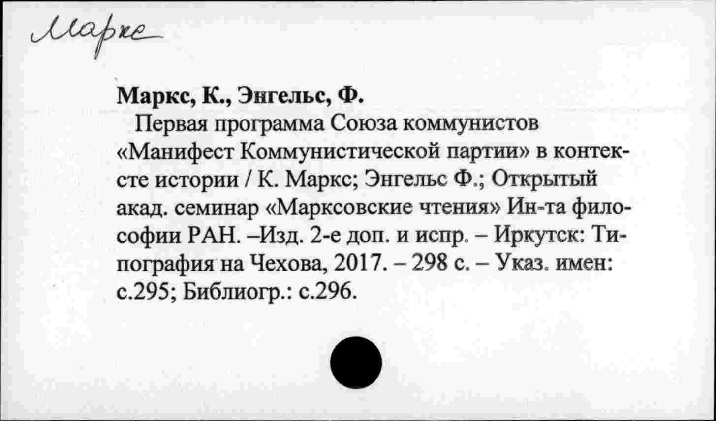 ﻿Маркс, К., Энгельс, Ф.
Первая программа Союза коммунистов «Манифест Коммунистической партии» в контексте истории / К. Маркс; Энгельс Ф.; Открытый акад, семинар «Марксовские чтения» Ин-та философии РАН. -Изд. 2-е доп. и испр. - Иркутск: Типография на Чехова, 2017. - 298 с. - Указ, имен: с.295; Библиогр.: с.296.